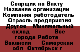 Сварщик на Вахту › Название организации ­ Компания-работодатель › Отрасль предприятия ­ Другое › Минимальный оклад ­ 55 000 - Все города Работа » Вакансии   . Самарская обл.,Октябрьск г.